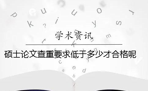碩士論文查重要求低于多少才合格呢 碩士論文查重率要求